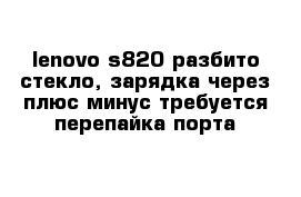 lenovo s820 разбито стекло, зарядка через плюс минус требуется перепайка порта